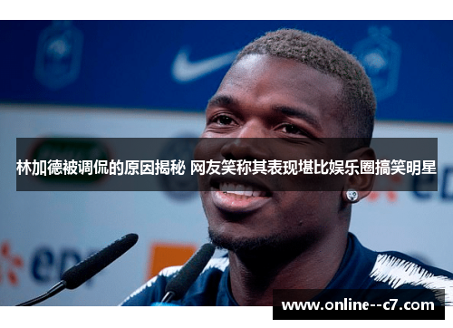 林加德被调侃的原因揭秘 网友笑称其表现堪比娱乐圈搞笑明星 林加德被调侃的原因揭秘 网友笑称其表现堪比娱乐圈搞笑明星