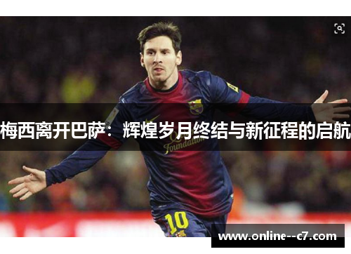 梅西离开巴萨:辉煌岁月终结与新征程的启航 梅西离开巴萨:辉煌岁月终结与新征程的启航