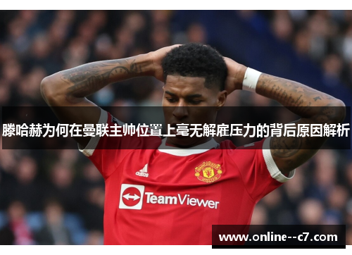 滕哈赫为何在曼联主帅位置上毫无解雇压力的背后原因解析 滕哈赫为何在曼联主帅位置上毫无解雇压力的背后原因解析