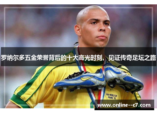 罗纳尔多五金荣誉背后的十大高光时刻,见证传奇足坛之路 罗纳尔多五金荣誉背后的十大高光时刻,见证传奇足坛之路