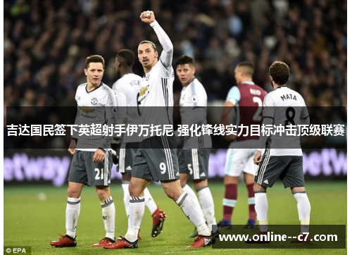 吉达国民签下英超射手伊万托尼 强化锋线实力目标冲击顶级联赛 吉达国民签下英超射手伊万托尼 强化锋线实力目标冲击顶级联赛