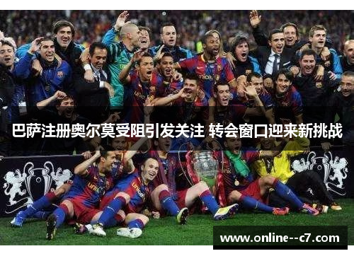 巴萨注册奥尔莫受阻引发关注 转会窗口迎来新挑战